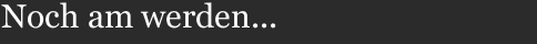 Noch am werden...